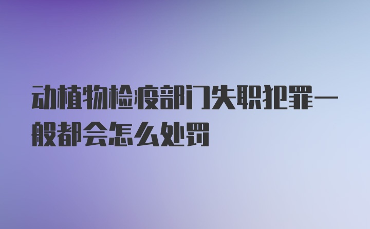 动植物检疫部门失职犯罪一般都会怎么处罚