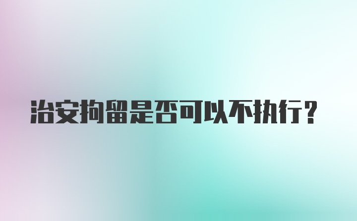 治安拘留是否可以不执行？