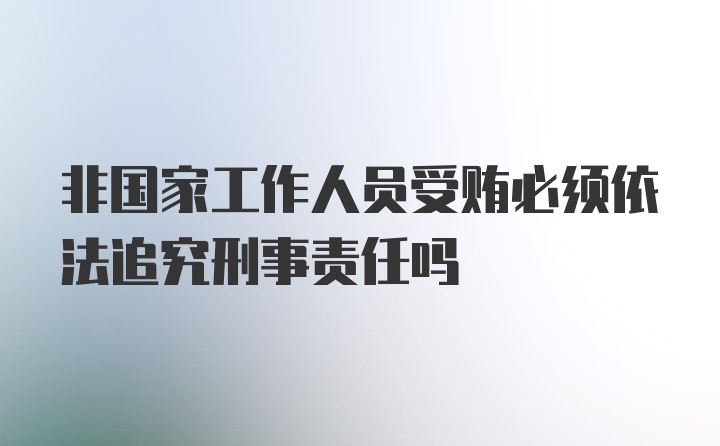 非国家工作人员受贿必须依法追究刑事责任吗