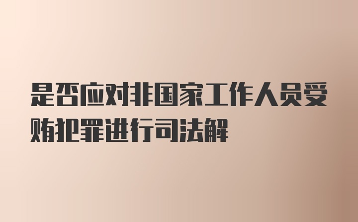 是否应对非国家工作人员受贿犯罪进行司法解