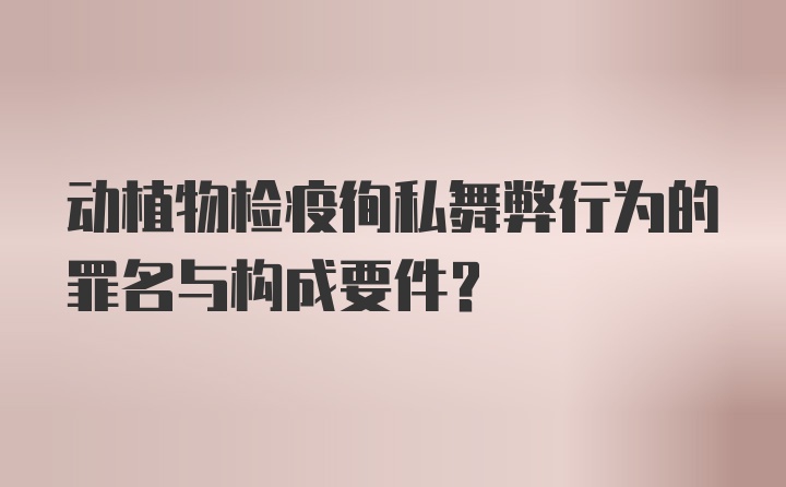 动植物检疫徇私舞弊行为的罪名与构成要件?