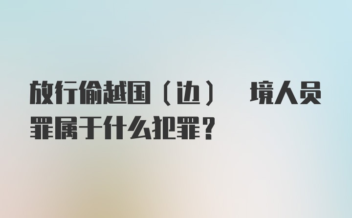 放行偷越国(边) 境人员罪属于什么犯罪？