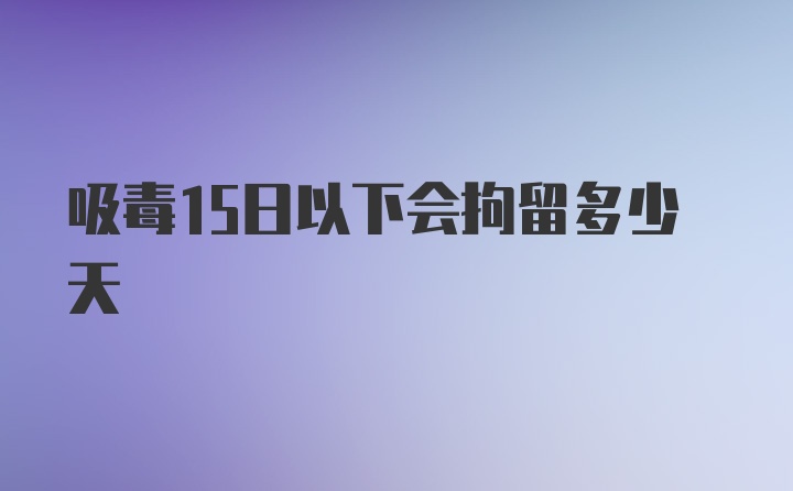 吸毒15日以下会拘留多少天