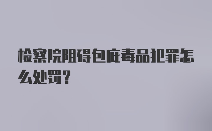 检察院阻碍包庇毒品犯罪怎么处罚？