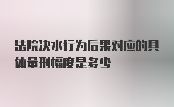 法院决水行为后果对应的具体量刑幅度是多少