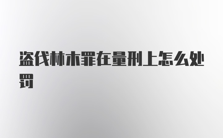 盗伐林木罪在量刑上怎么处罚