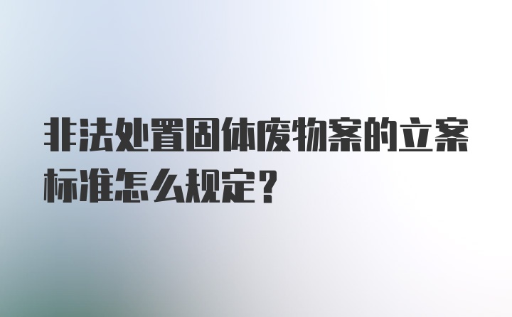 非法处置固体废物案的立案标准怎么规定？