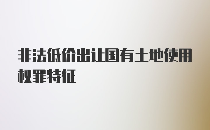 非法低价出让国有土地使用权罪特征