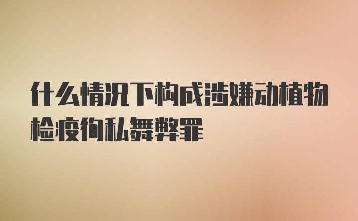 什么情况下构成涉嫌动植物检疫徇私舞弊罪