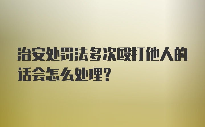 治安处罚法多次殴打他人的话会怎么处理？