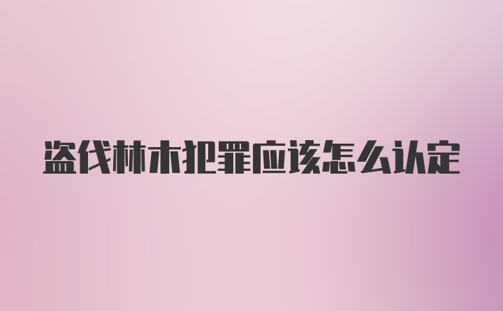 盗伐林木犯罪应该怎么认定