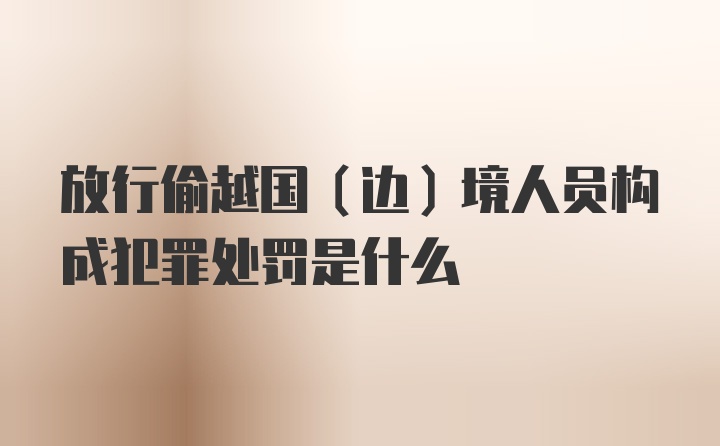 放行偷越国（边）境人员构成犯罪处罚是什么