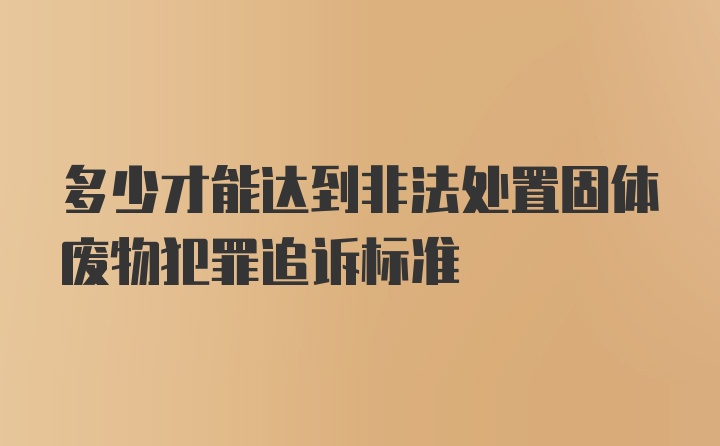 多少才能达到非法处置固体废物犯罪追诉标准