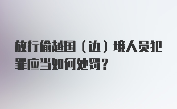 放行偷越国（边）境人员犯罪应当如何处罚？