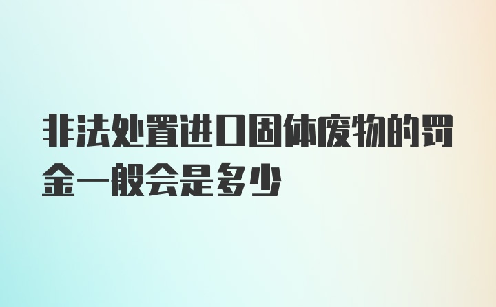 非法处置进口固体废物的罚金一般会是多少