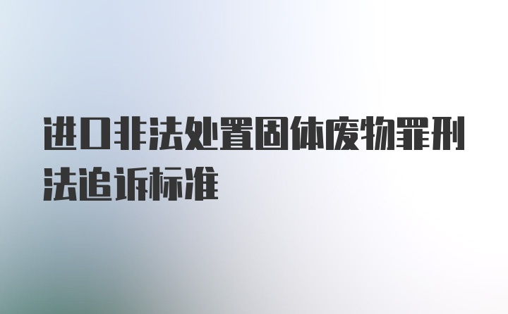 进口非法处置固体废物罪刑法追诉标准