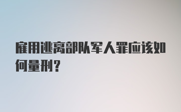 雇用逃离部队军人罪应该如何量刑？