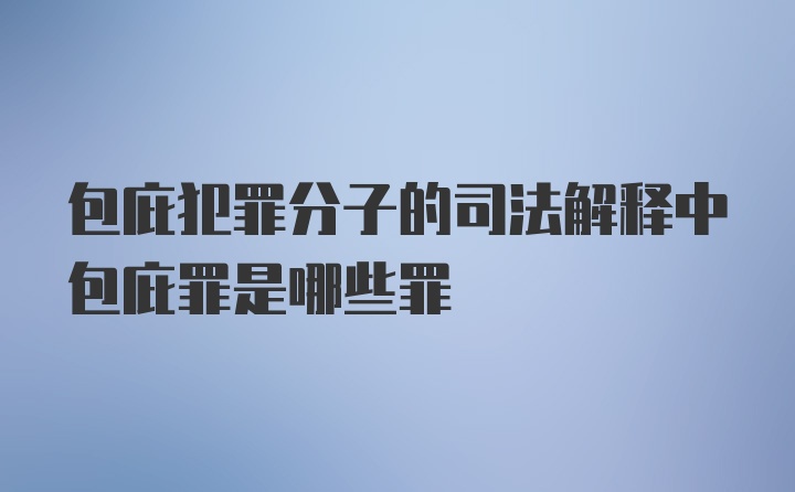 包庇犯罪分子的司法解释中包庇罪是哪些罪