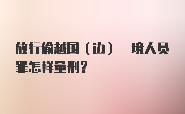 放行偷越国(边) 境人员罪怎样量刑？