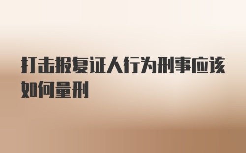 打击报复证人行为刑事应该如何量刑