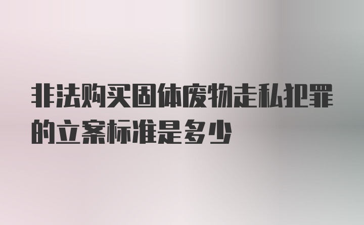 非法购买固体废物走私犯罪的立案标准是多少