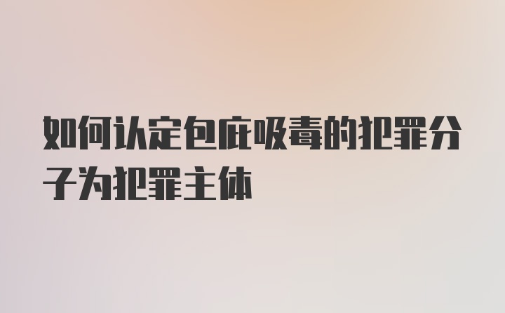 如何认定包庇吸毒的犯罪分子为犯罪主体