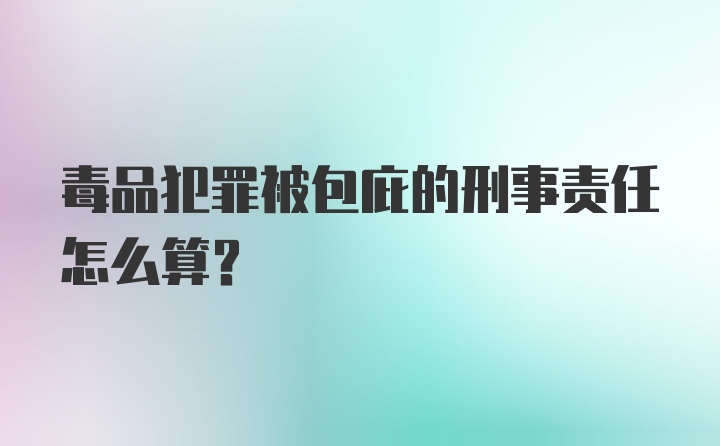 毒品犯罪被包庇的刑事责任怎么算？