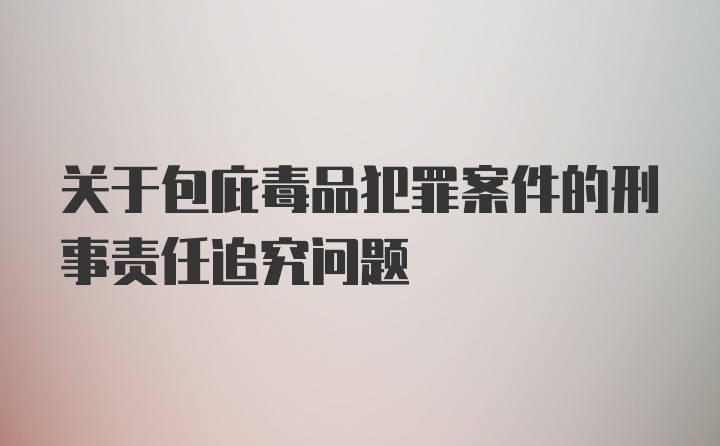 关于包庇毒品犯罪案件的刑事责任追究问题