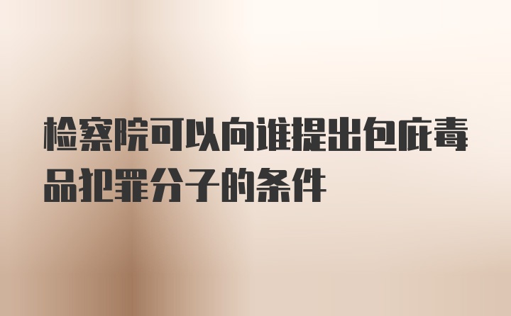 检察院可以向谁提出包庇毒品犯罪分子的条件