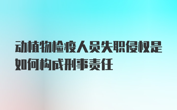 动植物检疫人员失职侵权是如何构成刑事责任