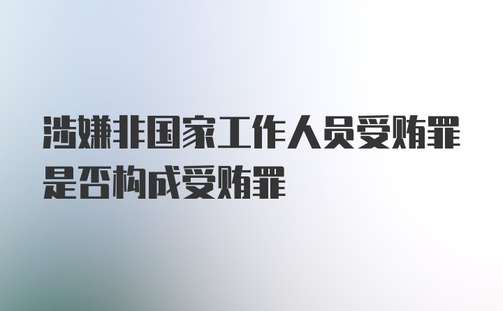 涉嫌非国家工作人员受贿罪是否构成受贿罪