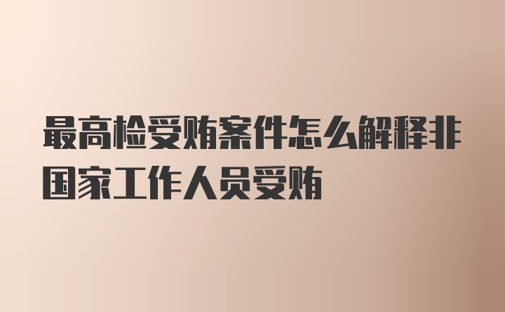 最高检受贿案件怎么解释非国家工作人员受贿