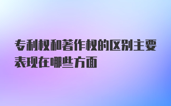 专利权和著作权的区别主要表现在哪些方面