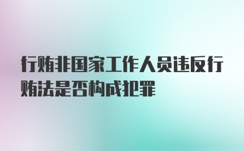 行贿非国家工作人员违反行贿法是否构成犯罪