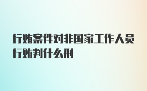 行贿案件对非国家工作人员行贿判什么刑