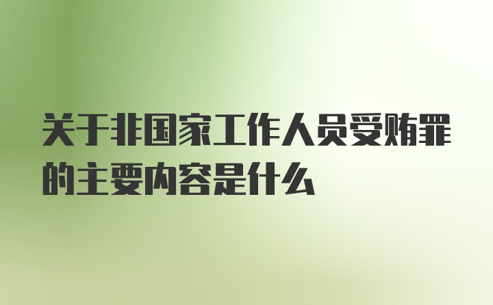 关于非国家工作人员受贿罪的主要内容是什么