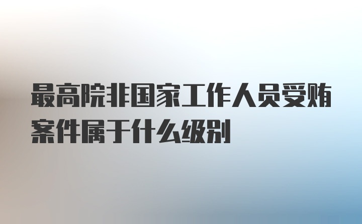 最高院非国家工作人员受贿案件属于什么级别