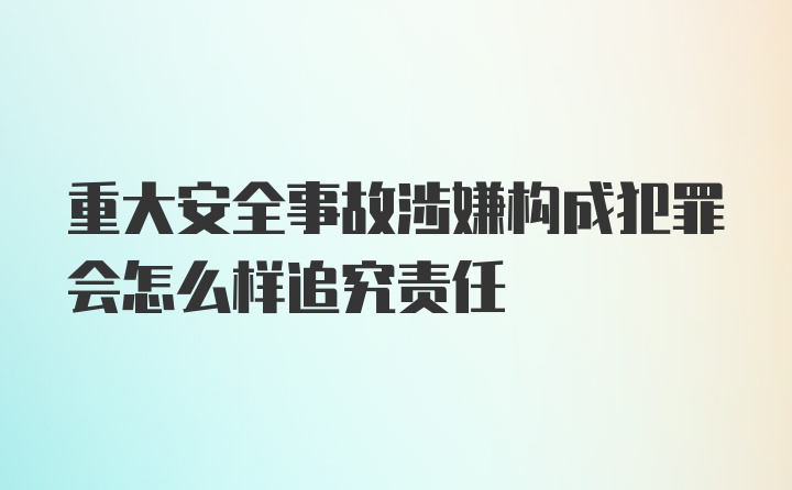 重大安全事故涉嫌构成犯罪会怎么样追究责任