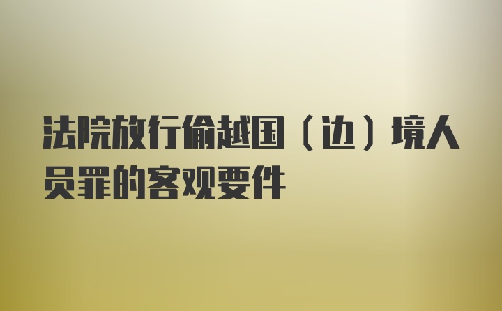 法院放行偷越国（边）境人员罪的客观要件