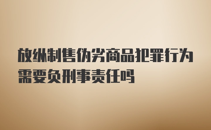 放纵制售伪劣商品犯罪行为需要负刑事责任吗