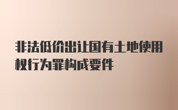 非法低价出让国有土地使用权行为罪构成要件