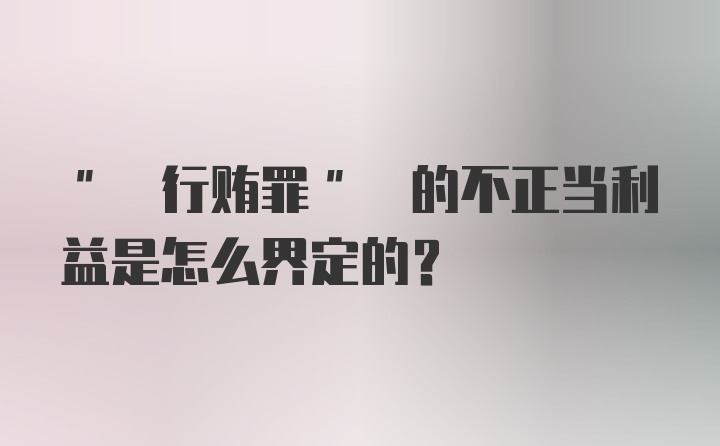 " 行贿罪" 的不正当利益是怎么界定的?