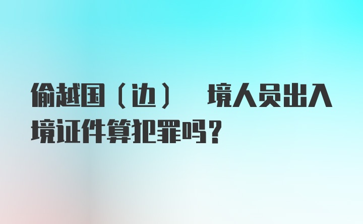 偷越国(边) 境人员出入境证件算犯罪吗?