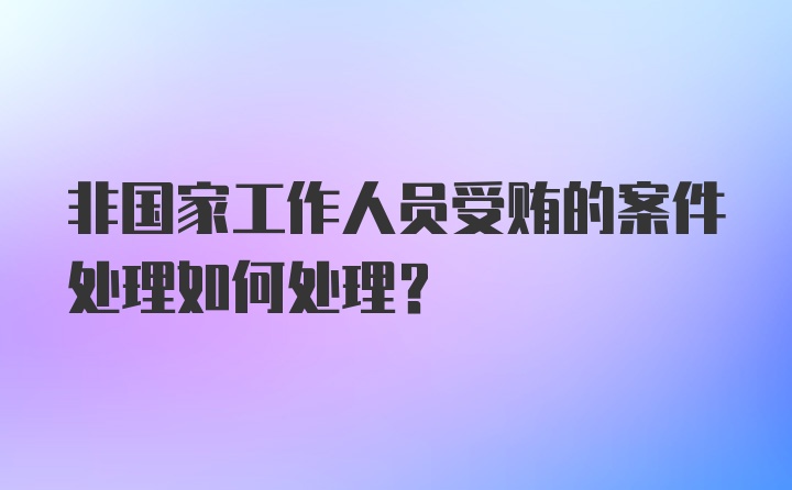 非国家工作人员受贿的案件处理如何处理？