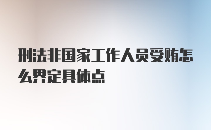 刑法非国家工作人员受贿怎么界定具体点