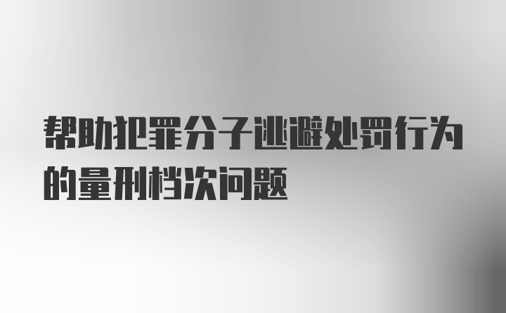 帮助犯罪分子逃避处罚行为的量刑档次问题