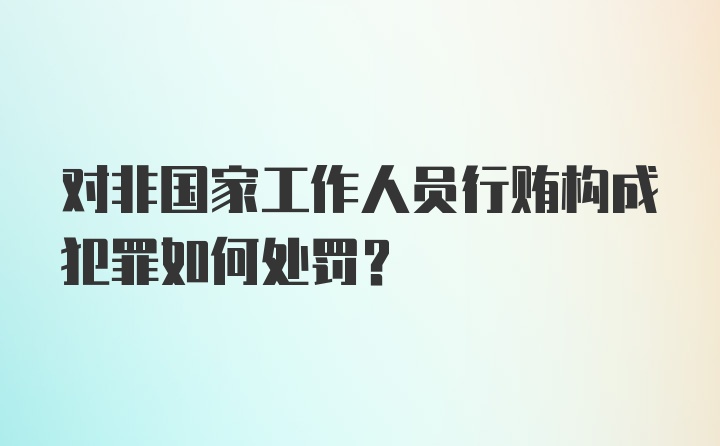 对非国家工作人员行贿构成犯罪如何处罚？