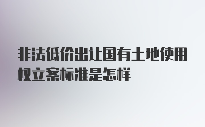 非法低价出让国有土地使用权立案标准是怎样