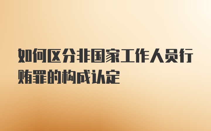 如何区分非国家工作人员行贿罪的构成认定