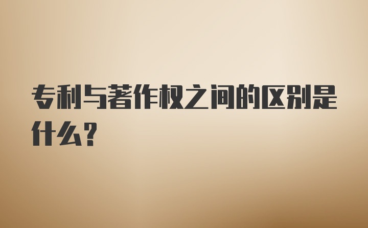 专利与著作权之间的区别是什么？